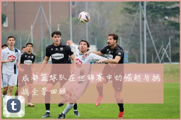 成都篮球队在世锦赛中的崛起与挑战全景回顾