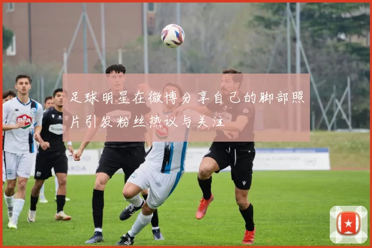 足球明星在微博分享自己的脚部照片引发粉丝热议与关注