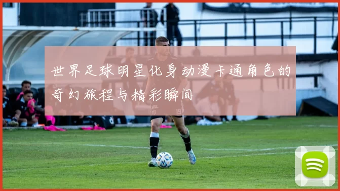 世界足球明星化身动漫卡通角色的奇幻旅程与精彩瞬间