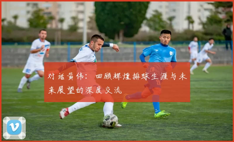 对话黄伟：回顾辉煌排球生涯与未来展望的深度交流
