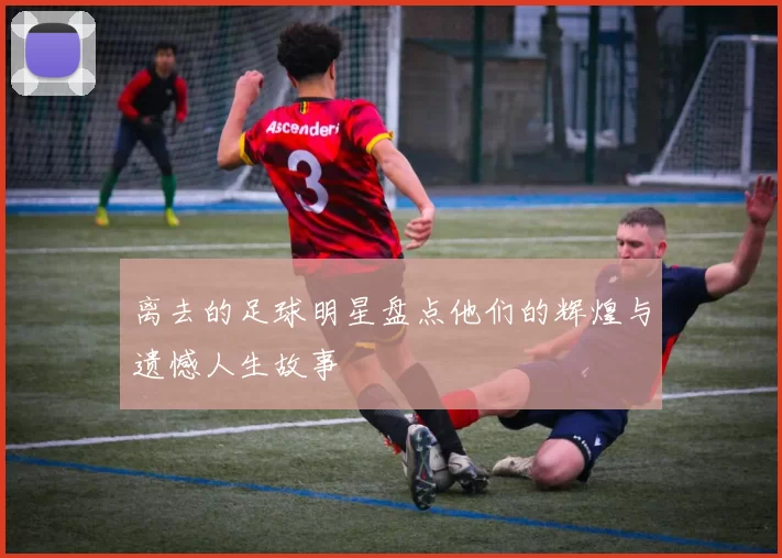 离去的足球明星盘点他们的辉煌与遗憾人生故事