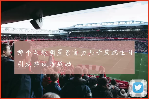 哪个足球明星亲自为儿子庆祝生日引发热议与感动