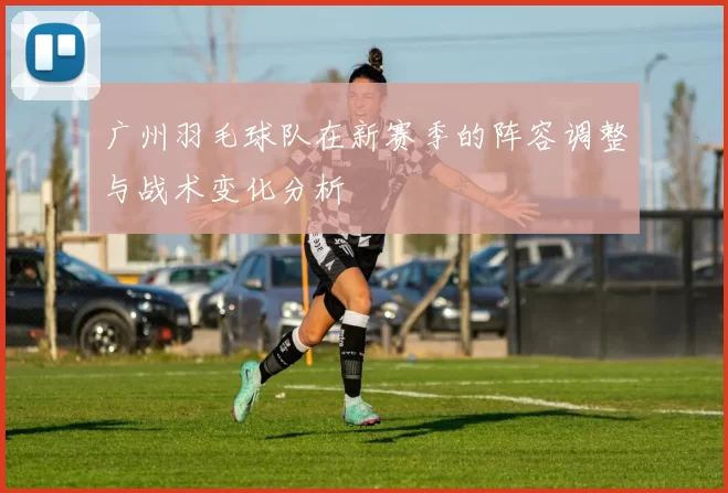 广州羽毛球队在新赛季的阵容调整与战术变化分析