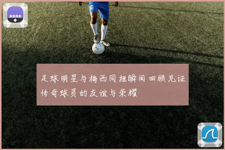 足球明星与梅西同框瞬间回顾见证传奇球员的友谊与荣耀
