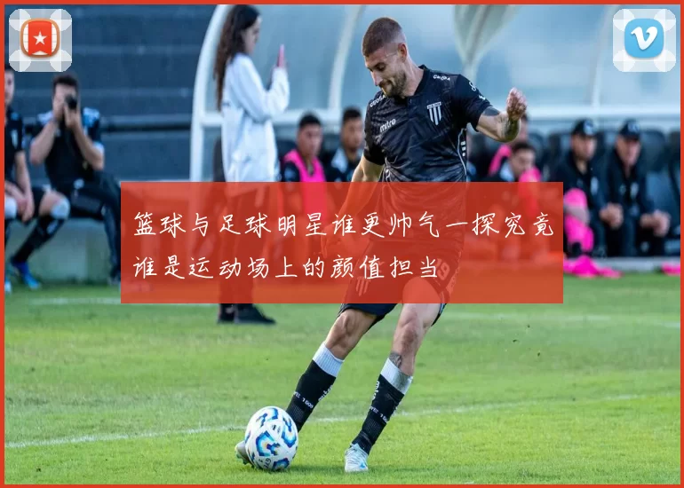 篮球与足球明星谁更帅气一探究竟谁是运动场上的颜值担当