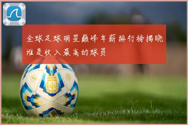 全球足球明星巅峰年薪排行榜揭晓谁是收入最高的球员