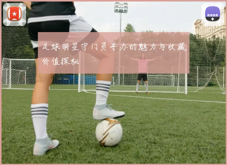 足球明星守门员手办的魅力与收藏价值探秘
