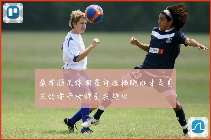 最孝顺足球明星评选揭晓谁才是真正的孝子榜样引发热议