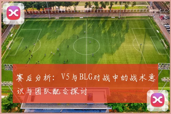 赛后分析：V5与BLG对战中的战术意识与团队配合探讨