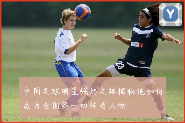 中国足球明星崛起之路揭秘他如何成为全国第一的传奇人物