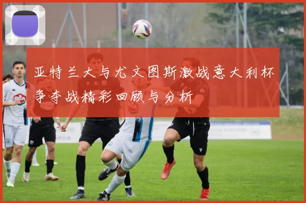 亚特兰大与尤文图斯激战意大利杯争夺战精彩回顾与分析