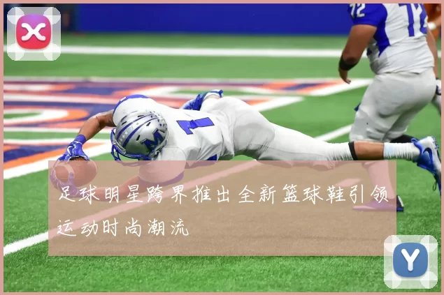 足球明星跨界推出全新篮球鞋引领运动时尚潮流