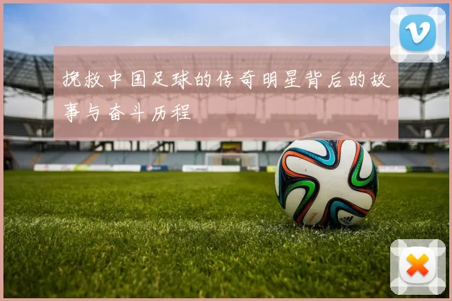 挽救中国足球的传奇明星背后的故事与奋斗历程