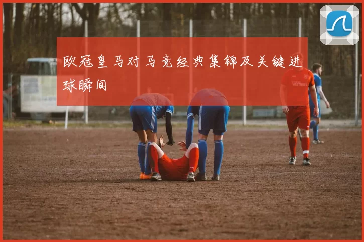 欧冠皇马对马竞经典集锦及关键进球瞬间
