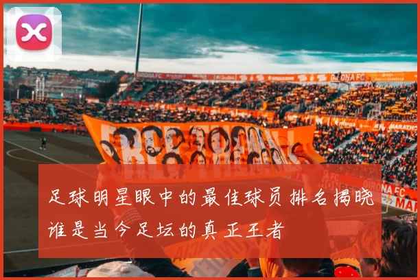 足球明星眼中的最佳球员排名揭晓谁是当今足坛的真正王者
