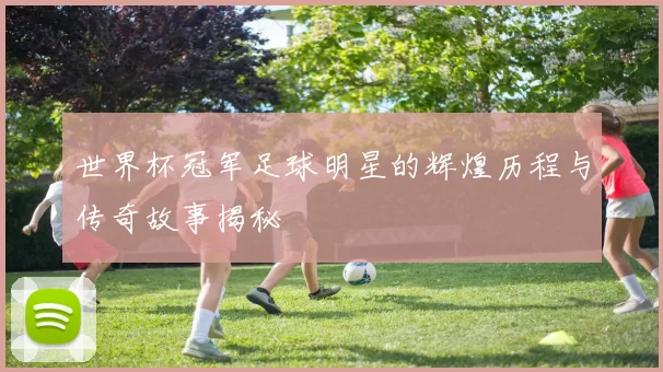 世界杯冠军足球明星的辉煌历程与传奇故事揭秘