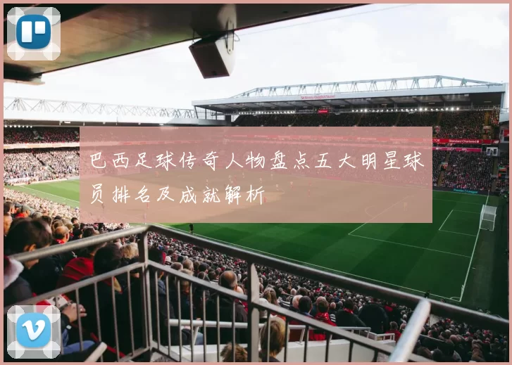 巴西足球传奇人物盘点五大明星球员排名及成就解析