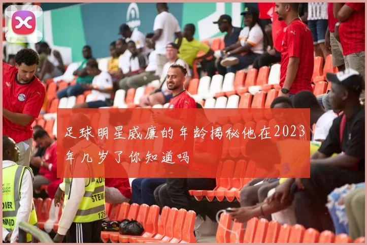 足球明星威廉的年龄揭秘他在2023年几岁了你知道吗
