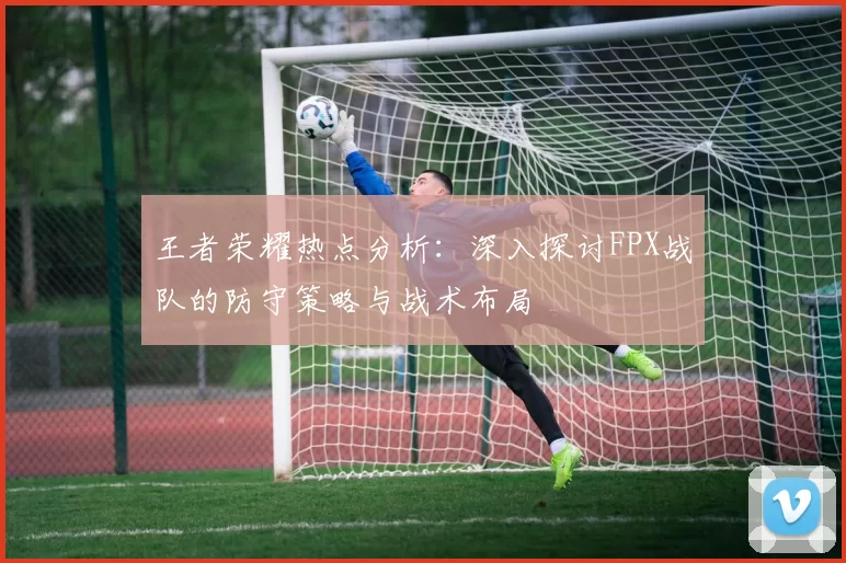 王者荣耀热点分析：深入探讨FPX战队的防守策略与战术布局