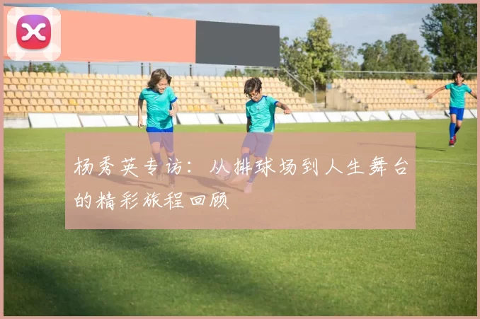 杨秀英专访：从排球场到人生舞台的精彩旅程回顾