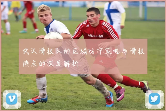 武汉滑板队的区域防守策略与滑板热点的深度解析