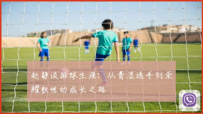 赵静谈排球生涯：从青涩选手到荣耀教练的成长之路