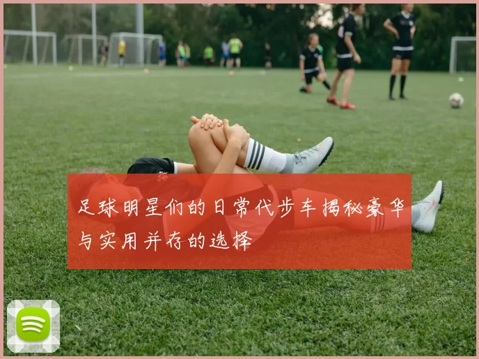 足球明星们的日常代步车揭秘豪华与实用并存的选择