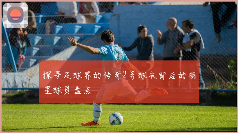 探寻足球界的传奇2号球衣背后的明星球员盘点