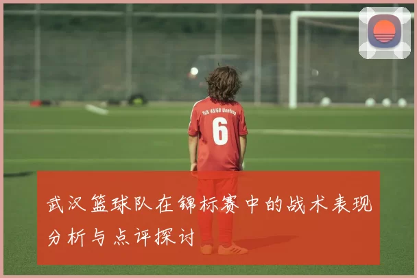 武汉篮球队在锦标赛中的战术表现分析与点评探讨