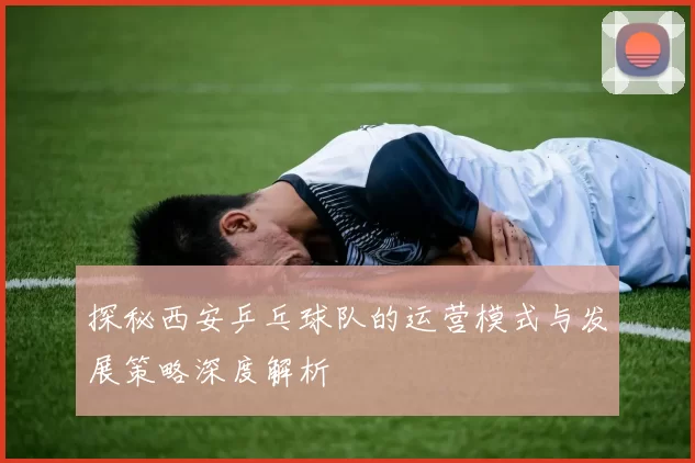 探秘西安乒乓球队的运营模式与发展策略深度解析