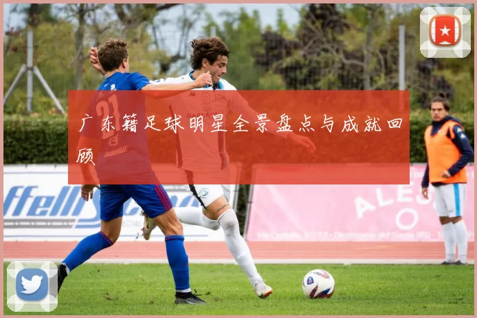 广东籍足球明星全景盘点与成就回顾