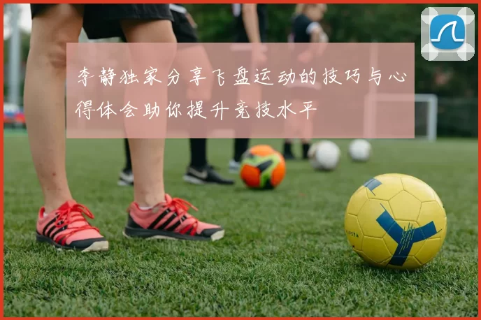 李静独家分享飞盘运动的技巧与心得体会助你提升竞技水平