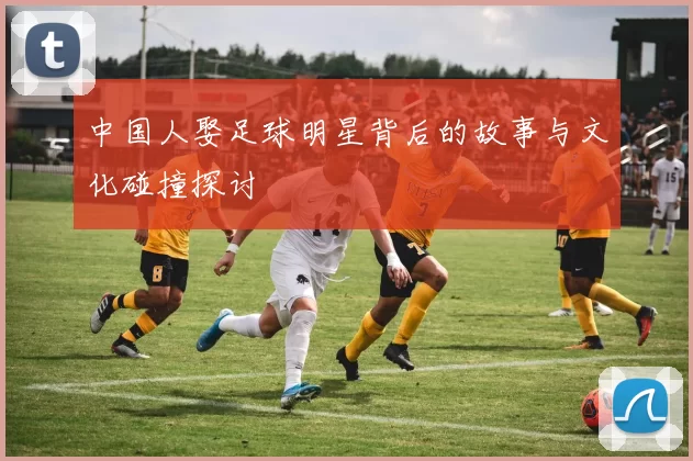 中国人娶足球明星背后的故事与文化碰撞探讨