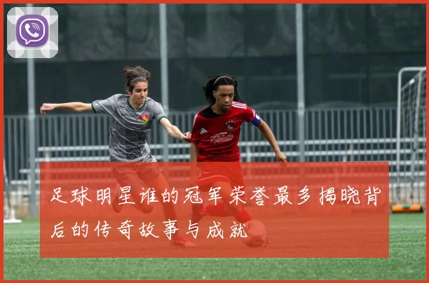 足球明星谁的冠军荣誉最多揭晓背后的传奇故事与成就