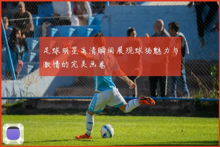 足球明星高清瞬间展现球场魅力与激情的完美画卷