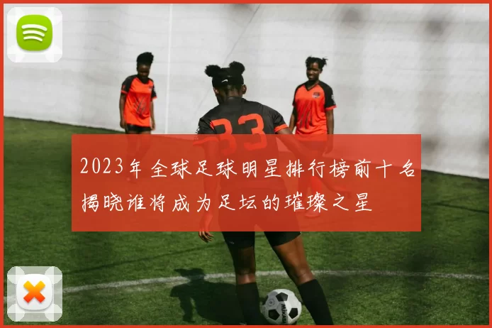 2023年全球足球明星排行榜前十名揭晓谁将成为足坛的璀璨之星