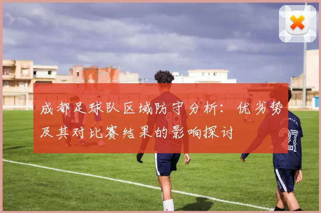 成都足球队区域防守分析：优劣势及其对比赛结果的影响探讨