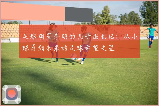 足球明星李明的儿子成长记：从小球员到未来的足球希望之星