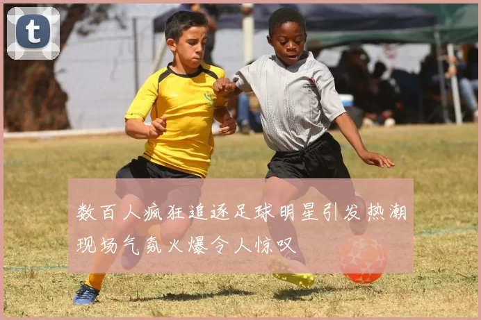 数百人疯狂追逐足球明星引发热潮现场气氛火爆令人惊叹