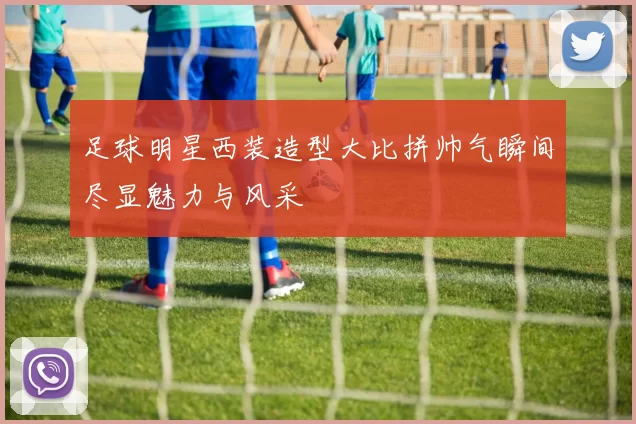 足球明星西装造型大比拼帅气瞬间尽显魅力与风采