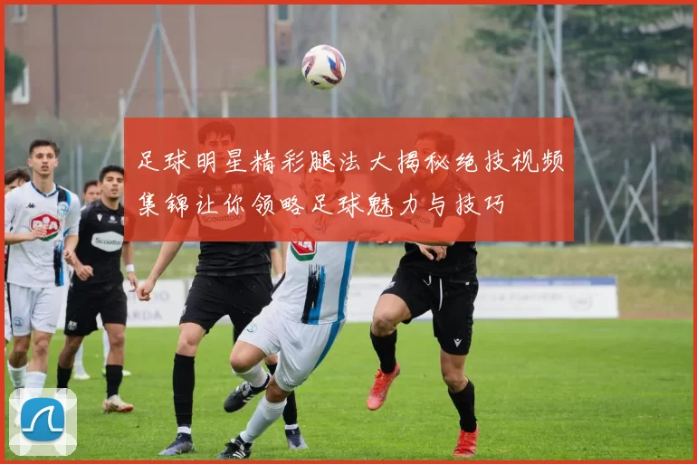 足球明星精彩腿法大揭秘绝技视频集锦让你领略足球魅力与技巧